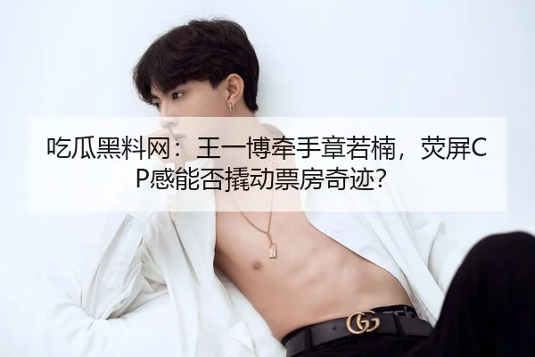 吃瓜黑料网：王一博牵手章若楠，荧屏CP感能否撬动票房奇迹？