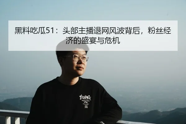 黑料吃瓜51：头部主播退网风波背后，粉丝经济的盛宴与危机
